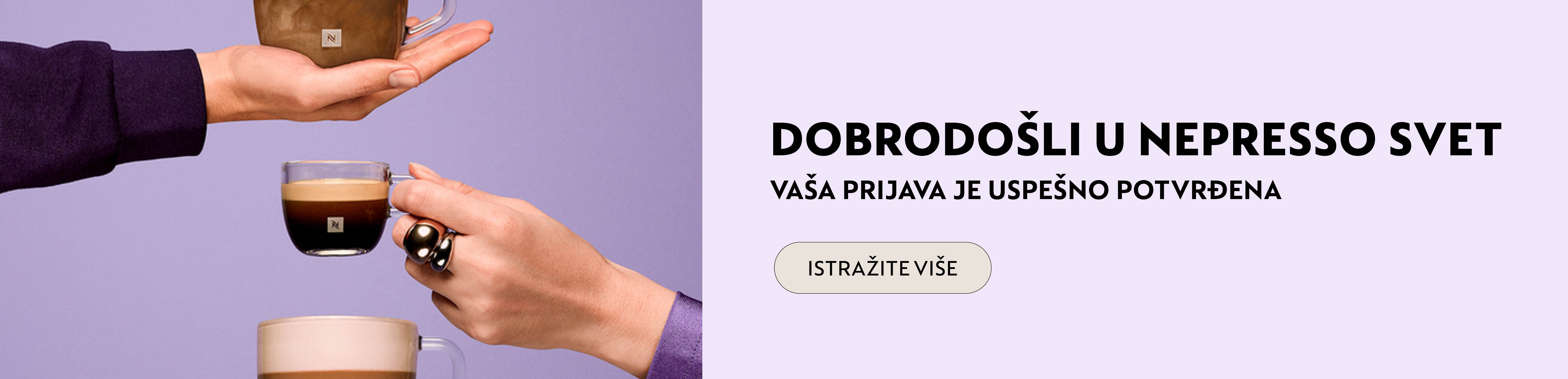 Dobrodo&scaron;li u Nespresso svet! Budite među prvima koji će se upoznati sa svim pogodnostima i novitetima koje pripremamo. Hvala &scaron;to ste nam se pridružili, Nespresso svet vas očekuje!
