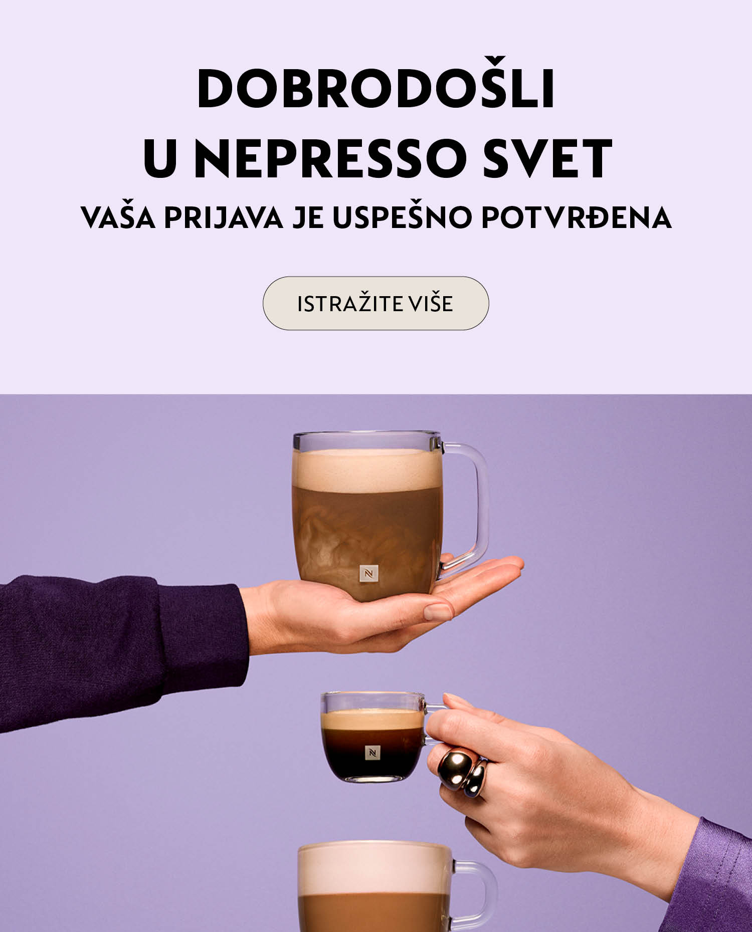 Dobrodo&scaron;li u Nespresso svet! Budite među prvima koji će se upoznati sa svim pogodnostima i novitetima koje pripremamo. Hvala &scaron;to ste nam se pridružili, Nespresso svet vas očekuje!